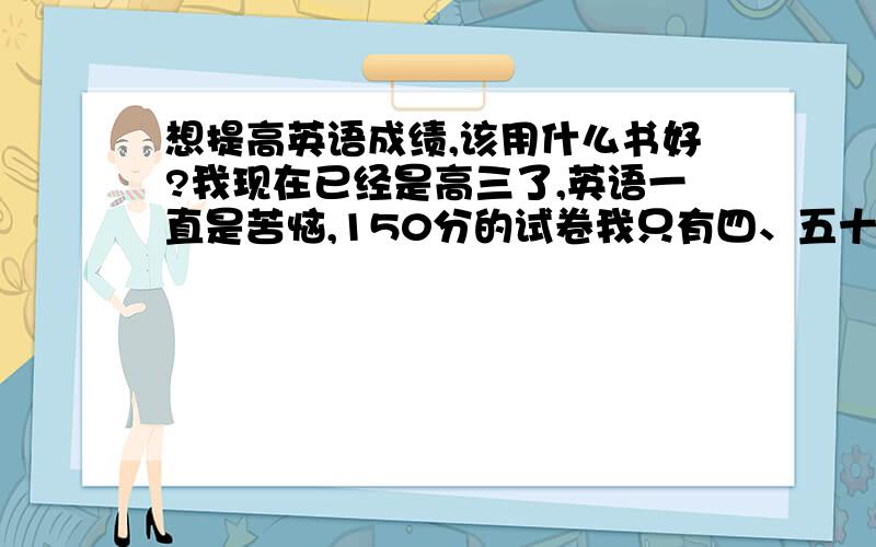 想提高英语成绩,该用什么书好?我现在已经是高三了,英语一直是苦恼,150分的试卷我只有四、五十分（完全蒙的.老师说我的成绩就是英语拉后腿了,我很想提高英语成绩,大家有什么书可以推荐