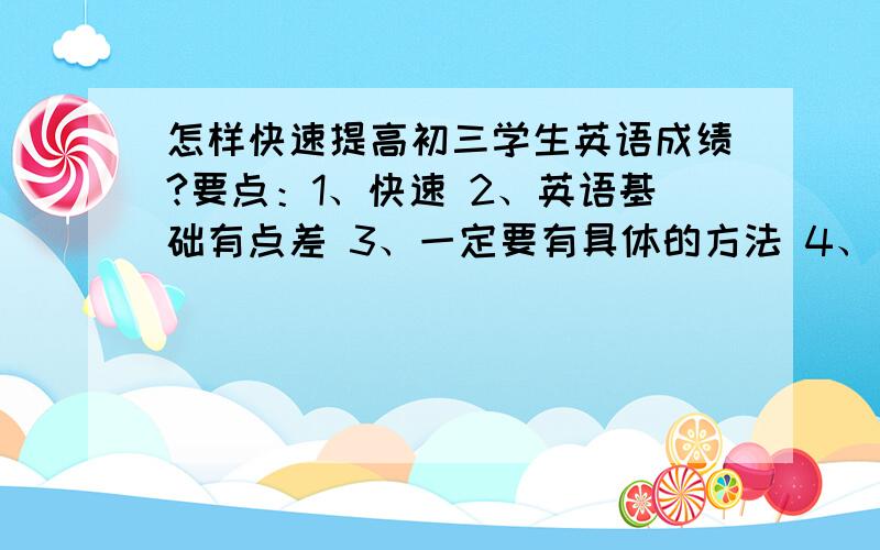 怎样快速提高初三学生英语成绩?要点：1、快速 2、英语基础有点差 3、一定要有具体的方法 4、方法越实用、越具体、越简便越好!5、能提出好的建议者追加奖励!一片好心啊,不要让你们误解