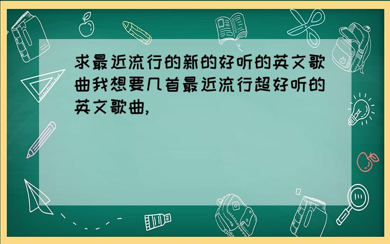 求最近流行的新的好听的英文歌曲我想要几首最近流行超好听的英文歌曲,