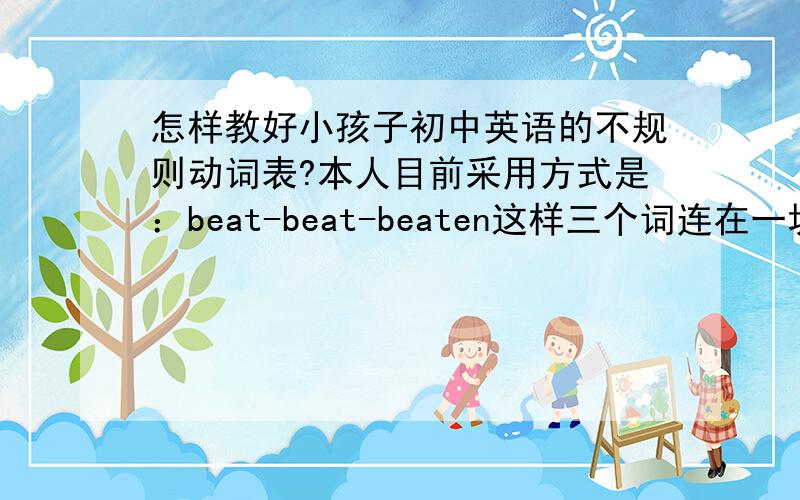 怎样教好小孩子初中英语的不规则动词表?本人目前采用方式是：beat-beat-beaten这样三个词连在一块读,让小孩子看到第一个词就想到后面那两个变化形式但是收效甚慢,小孩子很容易对这样的方