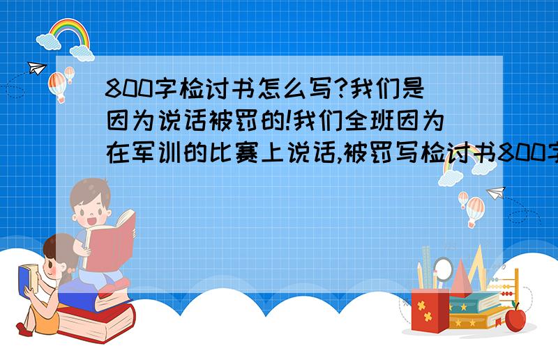 800字检讨书怎么写?我们是因为说话被罚的!我们全班因为在军训的比赛上说话,被罚写检讨书800字.我没写过检讨书,求求各位大哥大姐帮个忙!我们是因为说话,还是在军训的比赛上!要800字上.给