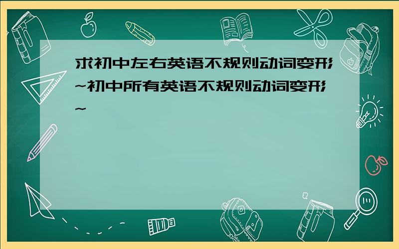 求初中左右英语不规则动词变形~初中所有英语不规则动词变形~