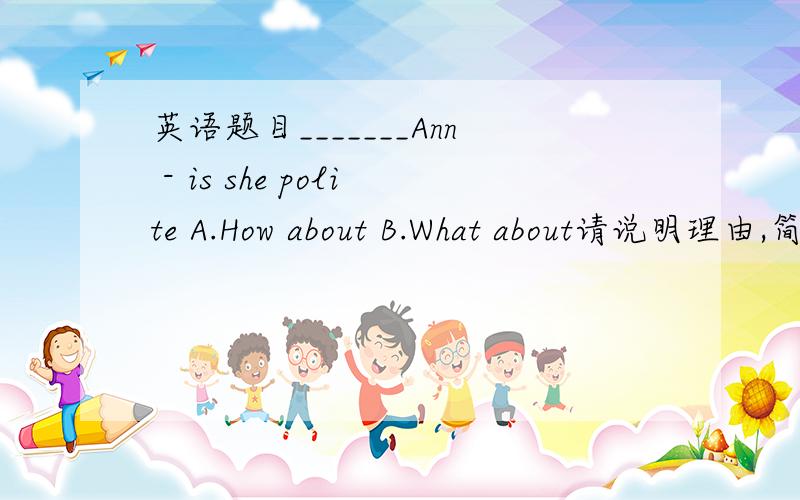 英语题目_______Ann - is she polite A.How about B.What about请说明理由,简明易懂.①Would you like to go to the cinema with me?A.I'd like to.B.Sorry,I can't.②_______Ann - is she polite?A.How about B.What about③There are some_____ in th