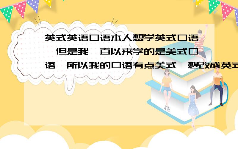 英式英语口语本人想学英式口语,但是我一直以来学的是美式口语,所以我的口语有点美式,想改成英式有点困难,模仿起来很别扭,找不到好的窍门.从美式转变成英式有什么地方（比如发音、语