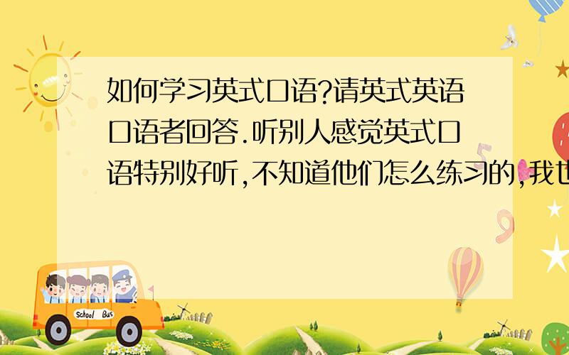 如何学习英式口语?请英式英语口语者回答.听别人感觉英式口语特别好听,不知道他们怎么练习的,我也很想学,听说雅思听力是英式英语,是不是可以听这个来边听边学呢,除了这个我还可以通过