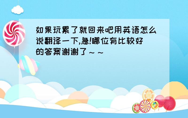 如果玩累了就回来吧用英语怎么说翻译一下,急!哪位有比较好的答案谢谢了～～