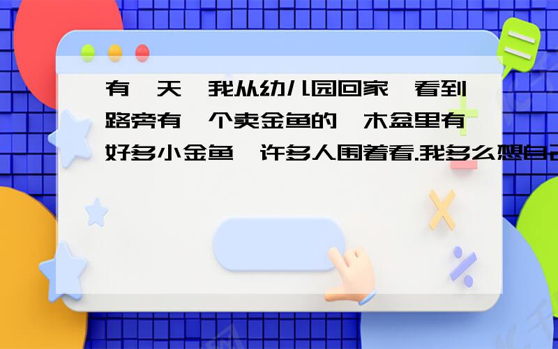 有一天,我从幼儿园回家,看到路旁有一个卖金鱼的,木盆里有好多小金鱼,许多人围着看.我多么想自己也养几条小金鱼啊!我拔腿就往家里跑,拉着妈妈来买.花了好多功夫,我才挑了一条红的,一条