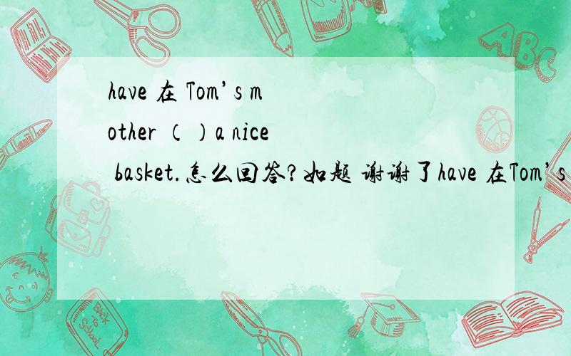 have 在 Tom’s mother （）a nice basket.怎么回答?如题 谢谢了have 在Tom’s mother （ ）a nice basket.怎么回答?