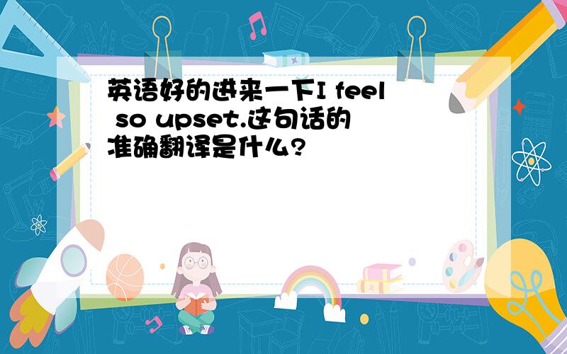 英语好的进来一下I feel so upset.这句话的准确翻译是什么?