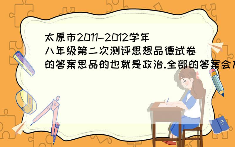 太原市2011-2012学年八年级第二次测评思想品德试卷的答案思品的也就是政治.全部的答案会加赏的~