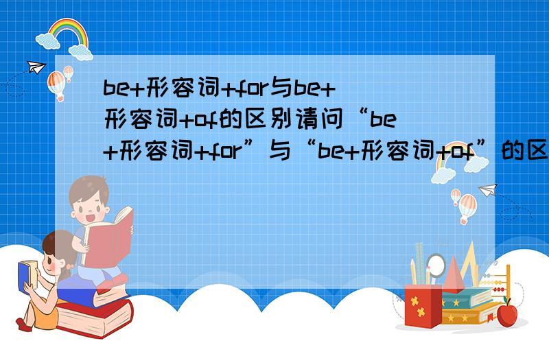 be+形容词+for与be+形容词+of的区别请问“be+形容词+for”与“be+形容词+of”的区别中哪儿,前者注重强调什么,后者注重强调什么?