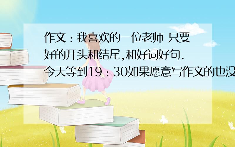 作文：我喜欢的一位老师 只要好的开头和结尾,和好词好句.今天等到19：30如果愿意写作文的也没问题加时间,到21：00