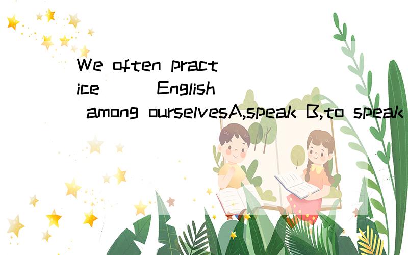 We often practice( ) English among ourselvesA,speak B,to speak C,speaking D,spoken我想问为什么D不可以,spoken English是固定词组呀.意思为练习口语英语.我也知道是C，为什么是D不可以啊 这题我的资料书上有解析