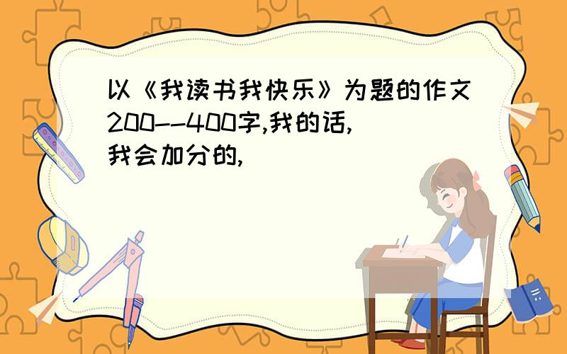 以《我读书我快乐》为题的作文200--400字,我的话,我会加分的,