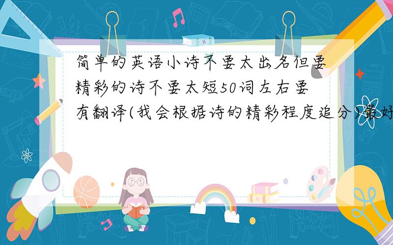 简单的英语小诗不要太出名但要精彩的诗不要太短50词左右要有翻译(我会根据诗的精彩程度追分)最好不要有过难的时态要满足字数单词不要太难(不是我用,是我的弟弟)