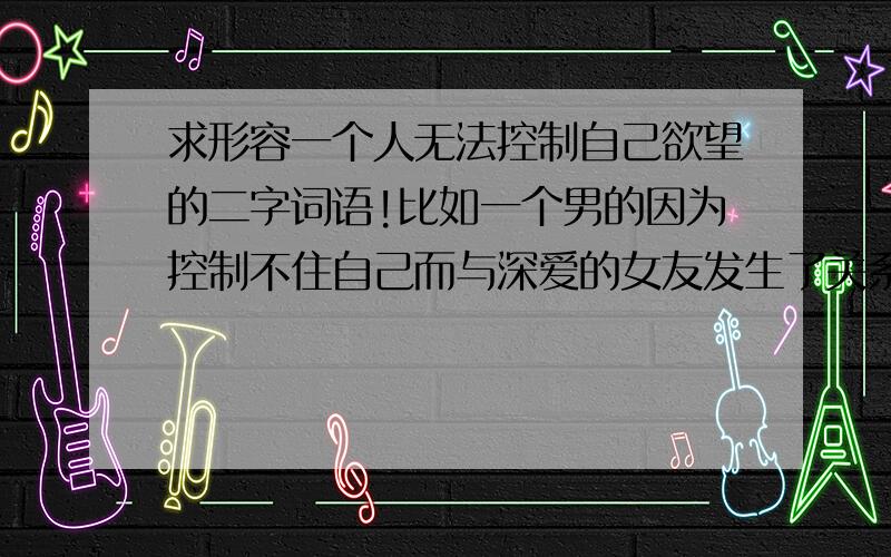 求形容一个人无法控制自己欲望的二字词语!比如一个男的因为控制不住自己而与深爱的女友发生了关系,应该用什么二字词语来形容他呢?