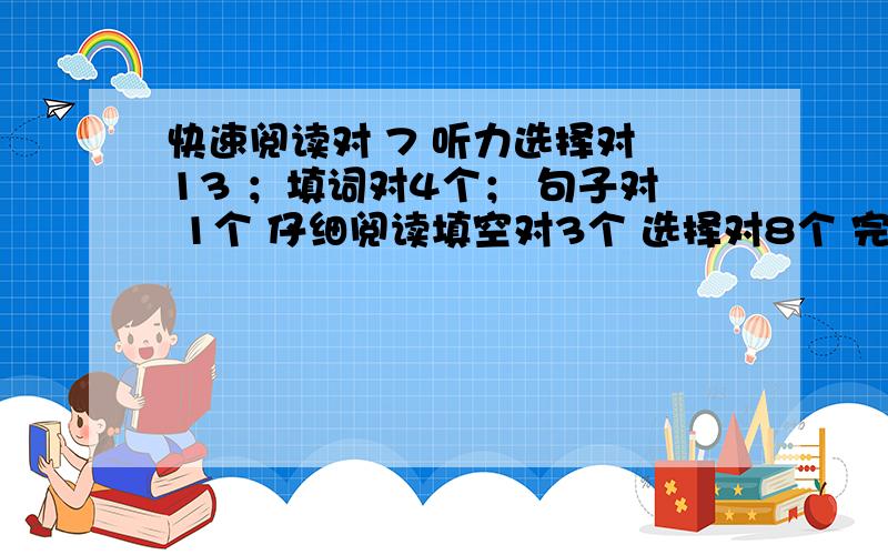 快速阅读对 7 听力选择对 13 ；填词对4个； 句子对 1个 仔细阅读填空对3个 选择对8个 完形12个 翻译2个 作文中等