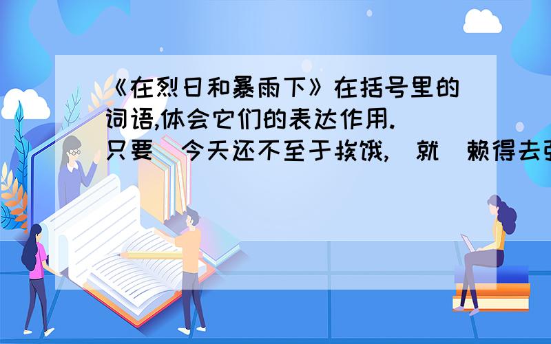 《在烈日和暴雨下》在括号里的词语,体会它们的表达作用.（只要）今天还不至于挨饿,（就）赖得去张罗买卖:有的把车放在有些阴凉的地方,支起车棚,坐在车上打盹；有的钻进小茶馆去喝茶