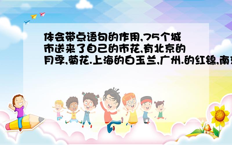 体会带点语句的作用,75个城市送来了自己的市花,有北京的月季,菊花.上海的白玉兰,广州.的红锦,南京的梅花,洛阳的牡丹,昆明的山茶等.
