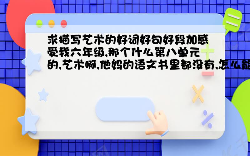 求描写艺术的好词好句好段加感受我六年级,那个什么第八单元的,艺术啊,他妈的语文书里都没有,怎么能酱紫啊?【跪求】啊!哪位救命恩人来救救我啊!您要是救了我您就是神!如果只有词句段