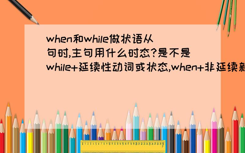 when和while做状语从句时,主句用什么时态?是不是while+延续性动词或状态,when+非延续新动词（when能+be+非延续性动词-ing)吗?