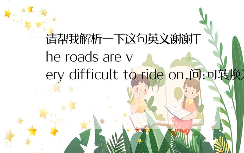 请帮我解析一下这句英文谢谢The roads are very difficult to ride on.问:可转换为It is very difficult to ride on the roads.麻烦帮我分析句子成分，原句中to ride on 是做真正主语还是目的状语。