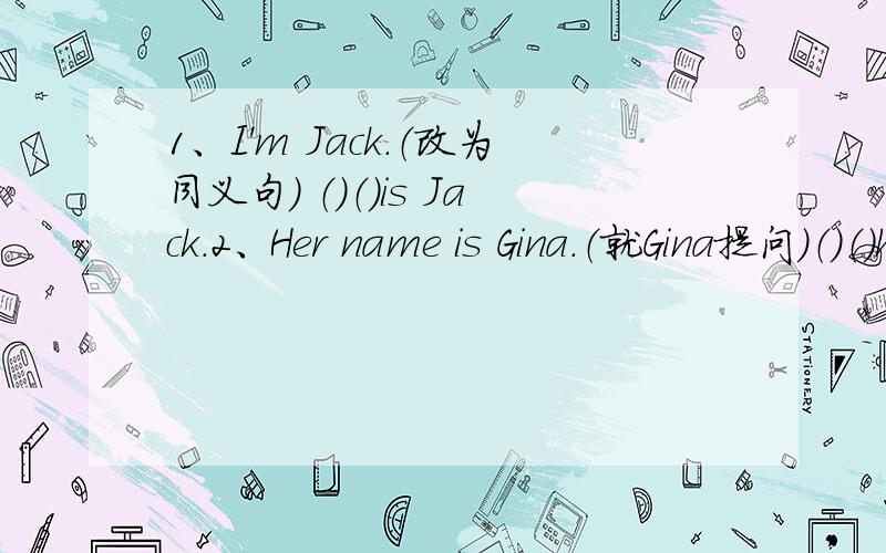 1、I'm Jack.（改为同义句） （）（）is Jack.2、Her name is Gina.（就Gina提问）（）（）her name?3、Jim is fine.（就fine提问） （）（）Jim?
