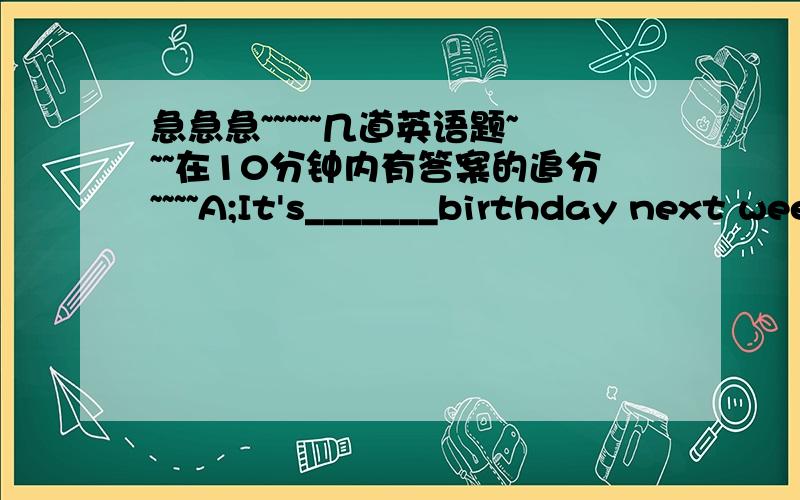 急急急~~~~~几道英语题~~~在10分钟内有答案的追分~~~~A;It's_______birthday next week. B;Oh really?When______it? A;_________. B;Do you _______a birthday party? A;_______,of course. B;Who can _____to your party? A;Some good___________.Yo