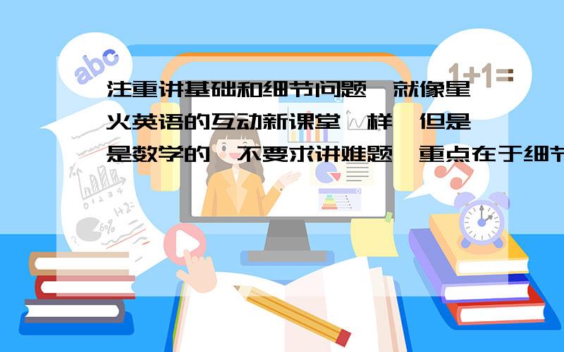 注重讲基础和细节问题,就像星火英语的互动新课堂一样,但是是数学的,不要求讲难题,重点在于细节、疑难点的强调.