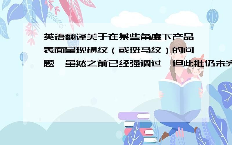 英语翻译关于在某些角度下产品表面呈现横纹（或斑马纹）的问题,虽然之前已经强调过,但此批仍未完全改善,且有程度加重的趋势.根据今天上午和A先生的讨论结果,此批成品予以接受,但你们