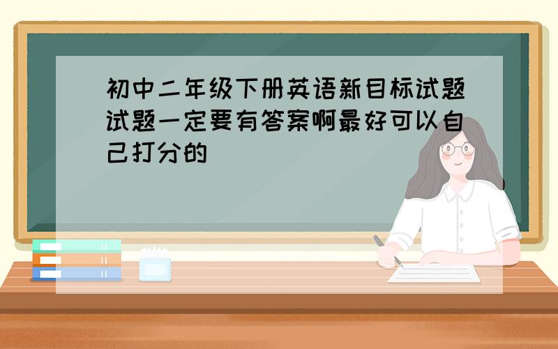 初中二年级下册英语新目标试题试题一定要有答案啊最好可以自己打分的