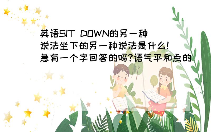 英语SIT DOWN的另一种说法坐下的另一种说法是什么!急有一个字回答的吗?语气平和点的