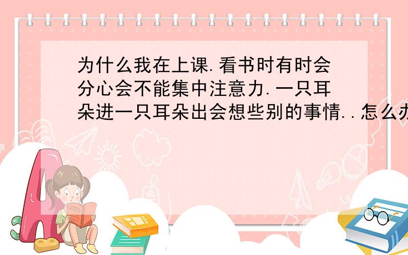 为什么我在上课.看书时有时会分心会不能集中注意力.一只耳朵进一只耳朵出会想些别的事情..怎么办?有什么办法吗?