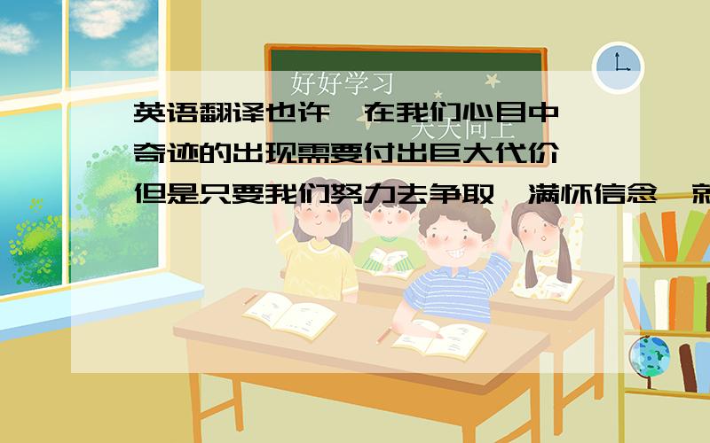 英语翻译也许,在我们心目中,奇迹的出现需要付出巨大代价,但是只要我们努力去争取,满怀信念,就会有成功的希望.请相信,奇迹就在我们身边.