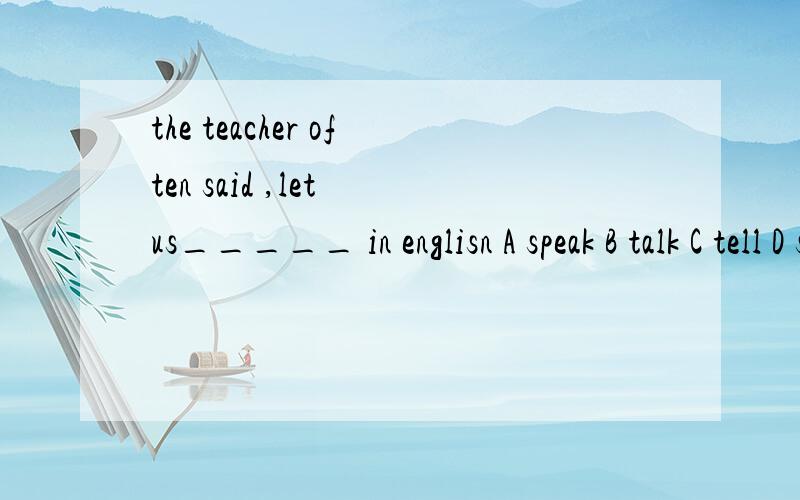 the teacher often said ,let us_____ in englisn A speak B talk C tell D say请问选哪个啊 选项都是怎么用词的啊