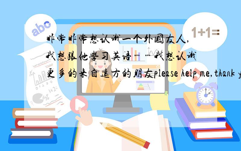 非常非常想认识一个外国友人,我想跟他学习英语……我想认识更多的来自远方的朋友please help me,thank you so much