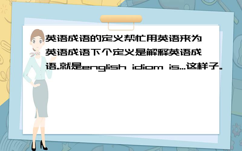 英语成语的定义帮忙用英语来为英语成语下个定义是解释英语成语。就是english idiom is...这样子。