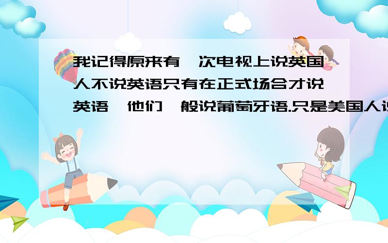 我记得原来有一次电视上说英国人不说英语只有在正式场合才说英语,他们一般说葡萄牙语.只是美国人说英语.这应该是一个普遍的误区吧,就和所有人都说心脏在左边一样