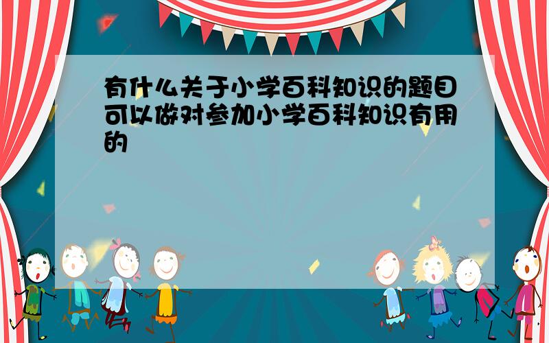 有什么关于小学百科知识的题目可以做对参加小学百科知识有用的