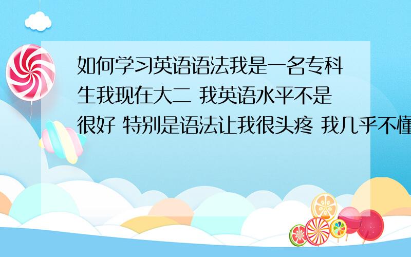 如何学习英语语法我是一名专科生我现在大二 我英语水平不是很好 特别是语法让我很头疼 我几乎不懂什么语法 我还打算考英语四六级  我看过一些英语语法书 比如无敌英语语法  看得我头