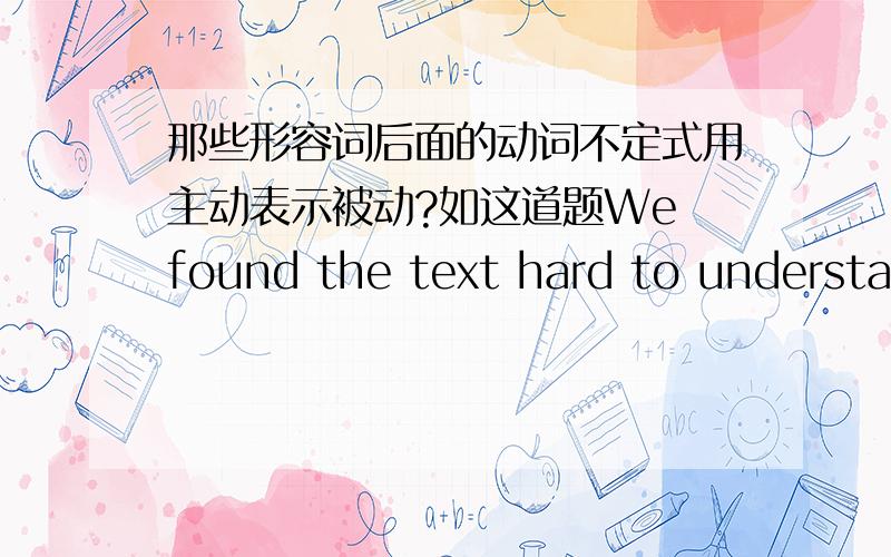 那些形容词后面的动词不定式用主动表示被动?如这道题We found the text hard to understand.应该是被理解,能不能用to be understood 是不是因为形容词是hard,所以后面不定式用主动表示被动呢?还有哪些