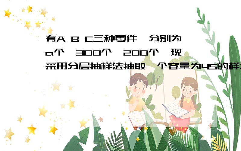 有A B C三种零件,分别为a个,300个,200个,现采用分层抽样法抽取一个容量为45的样本,A种零件被抽取20个,C种零件被抽取10个,则此三种零件共有多少个?