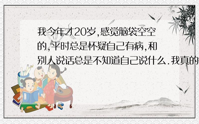 我今年才20岁,感觉脑袋空空的,平时总是怀疑自己有病,和别人说话总是不知道自己说什么.我真的很害怕,不知道为什么每天都好像人活着,脑袋死了一样,一样很简单的事我明明一样很简单的事,