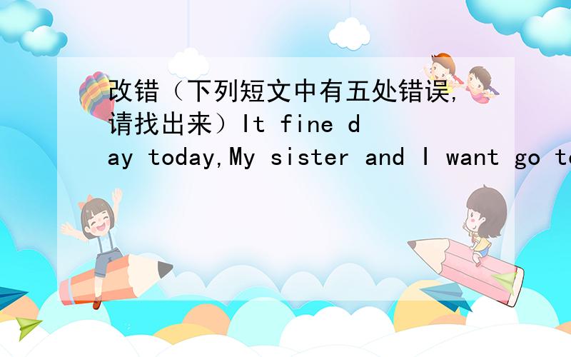 改错（下列短文中有五处错误,请找出来）It fine day today,My sister and I want go to the roo.We have breakfast at sever thirty.We go there on bus.How happy we are!We have a good day!It fine day today,My sister and I want go to the zoo.