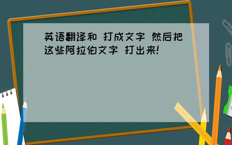 英语翻译和 打成文字 然后把这些阿拉伯文字 打出来!