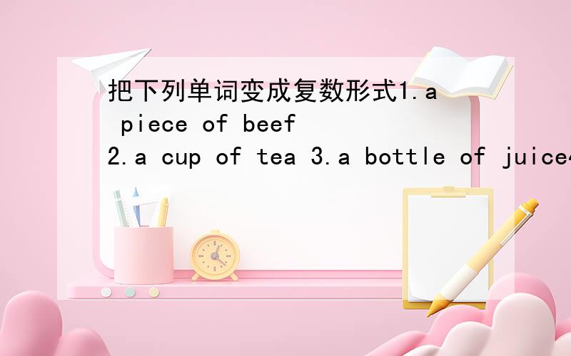 把下列单词变成复数形式1.a piece of beef2.a cup of tea 3.a bottle of juice4.a box of glass