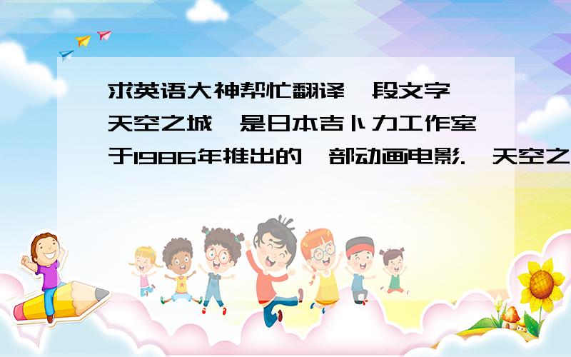 求英语大神帮忙翻译一段文字《天空之城》是日本吉卜力工作室于1986年推出的一部动画电影.《天空之城》的原作、监督、脚本和角色设定都是由宫崎骏来担任,使得这部作品充满了宫崎骏的