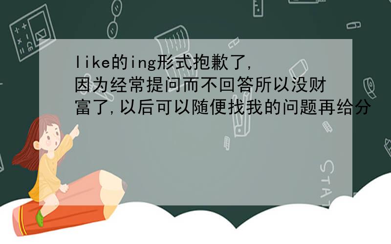 like的ing形式抱歉了,因为经常提问而不回答所以没财富了,以后可以随便找我的问题再给分