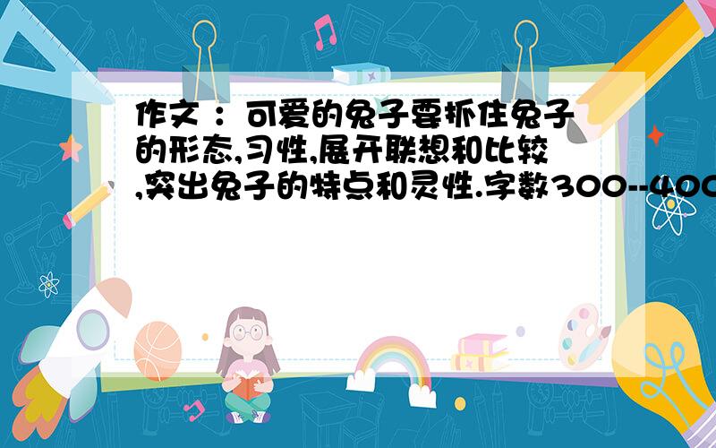 作文 ：可爱的兔子要抓住兔子的形态,习性,展开联想和比较,突出兔子的特点和灵性.字数300--400字.