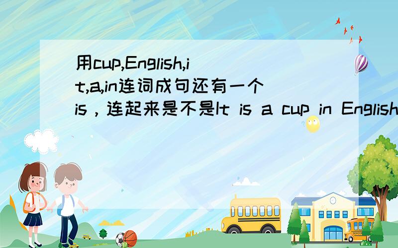 用cup,English,it,a,in连词成句还有一个is，连起来是不是It is a cup in Englishi？